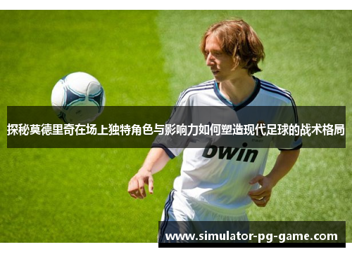 探秘莫德里奇在场上独特角色与影响力如何塑造现代足球的战术格局