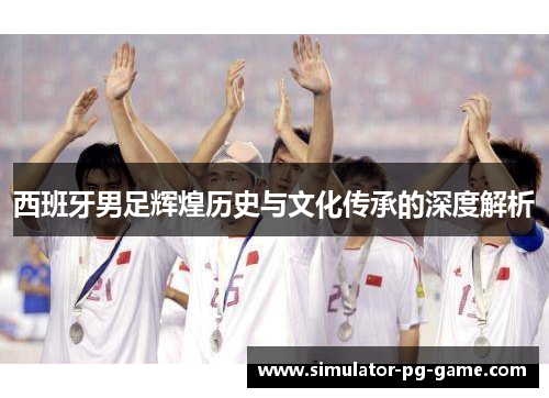 西班牙男足辉煌历史与文化传承的深度解析