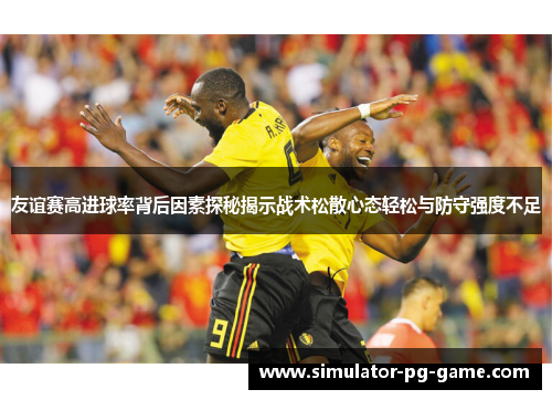 友谊赛高进球率背后因素探秘揭示战术松散心态轻松与防守强度不足