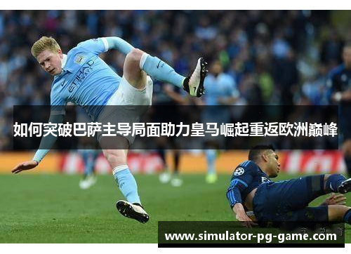 如何突破巴萨主导局面助力皇马崛起重返欧洲巅峰