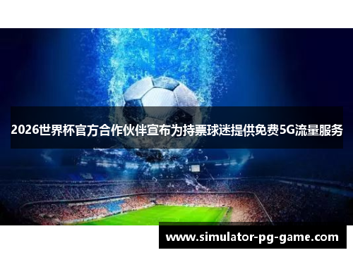 2026世界杯官方合作伙伴宣布为持票球迷提供免费5G流量服务