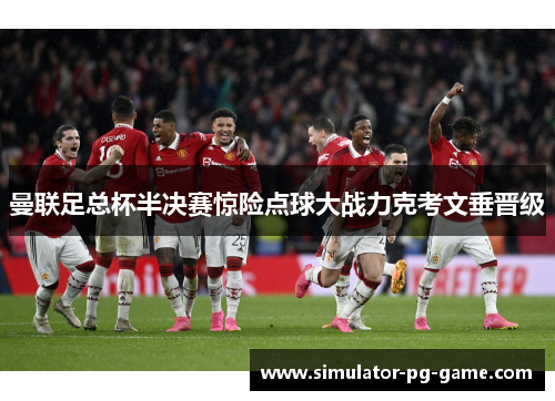 曼联足总杯半决赛惊险点球大战力克考文垂晋级 曼联足总杯半决赛惊险点球大战力克考文垂晋级