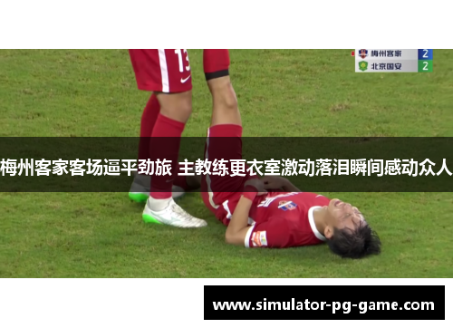 梅州客家客场逼平劲旅 主教练更衣室激动落泪瞬间感动众人 梅州客家客场逼平劲旅 主教练更衣室激动落泪瞬间感动众人