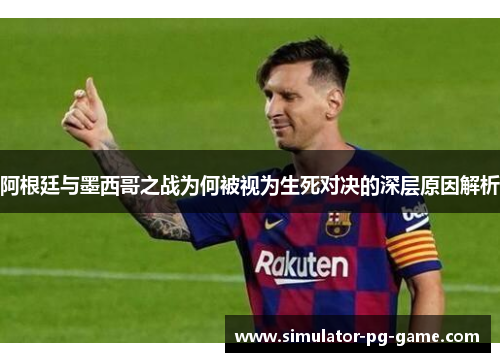 阿根廷与墨西哥之战为何被视为生死对决的深层原因解析